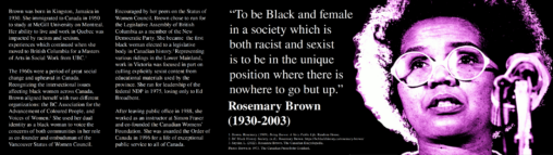 This is an infographic about Rosemary Brown, a BC political activist and the first black women to be elected to a legislative body in Canadian history. Featured prominently next to photo of Brown is a quote which says “To be Black and female in a society which is both racist and sexist is to be in the unique position where there is nowhere to go but up.”